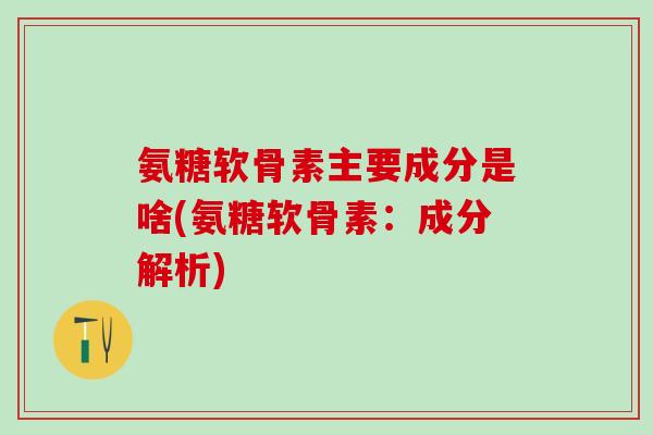 氨糖软骨素主要成分是啥(氨糖软骨素：成分解析)