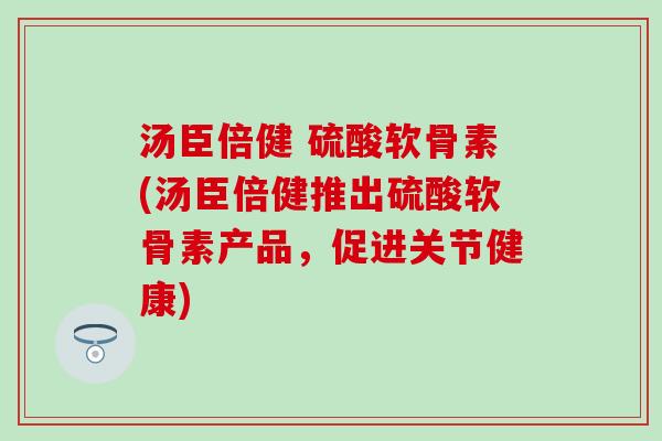 汤臣倍健 硫酸软骨素(汤臣倍健推出硫酸软骨素产品，促进关节健康)