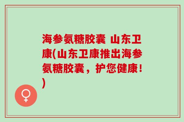 海参氨糖胶囊 山东卫康(山东卫康推出海参氨糖胶囊，护您健康！)