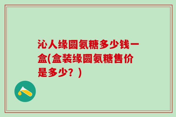 沁人缘圆氨糖多少钱一盒(盒装缘圆氨糖售价是多少？)