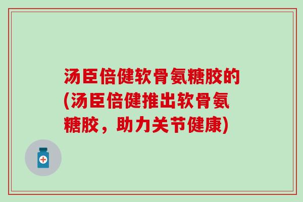 汤臣倍健软骨氨糖胶的(汤臣倍健推出软骨氨糖胶，助力关节健康)