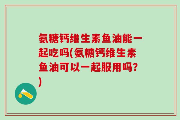 氨糖钙维生素鱼油能一起吃吗(氨糖钙维生素鱼油可以一起服用吗？)