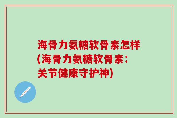 海骨力氨糖软骨素怎样(海骨力氨糖软骨素：关节健康守护神)