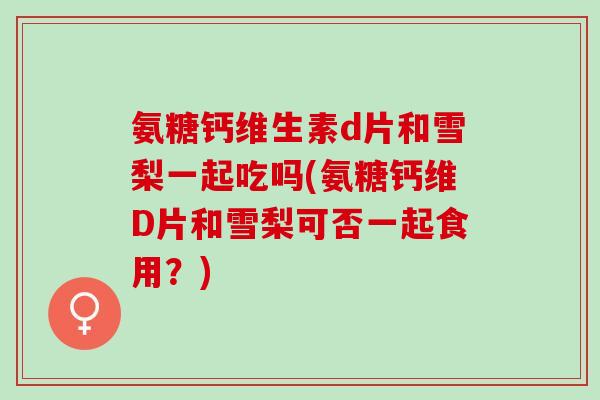 氨糖钙维生素d片和雪梨一起吃吗(氨糖钙维D片和雪梨可否一起食用？)