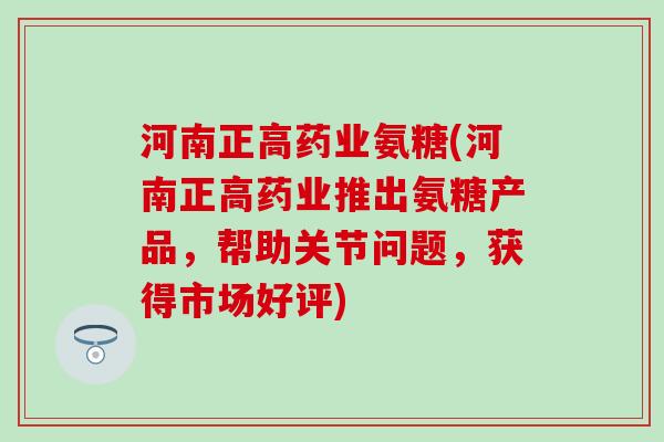 河南正高药业氨糖(河南正高药业推出氨糖产品，帮助关节问题，获得市场好评)