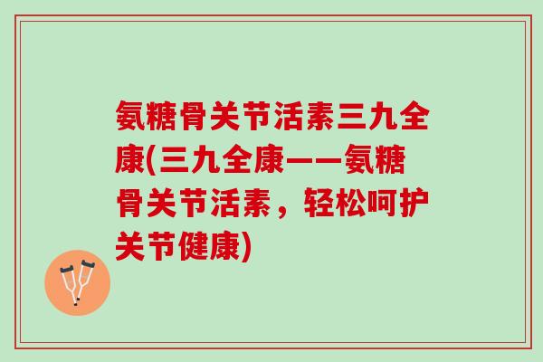 氨糖骨关节活素三九全康(三九全康——氨糖骨关节活素，轻松呵护关节健康)