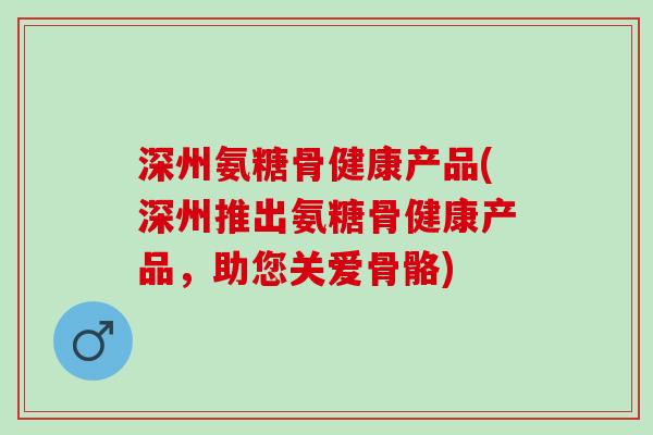 深州氨糖骨健康产品(深州推出氨糖骨健康产品，助您关爱骨骼)