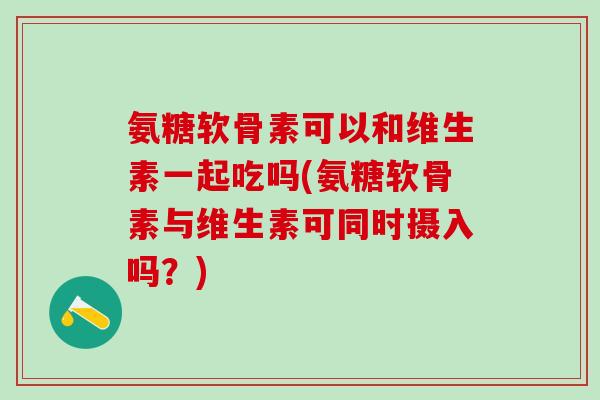 氨糖软骨素可以和维生素一起吃吗(氨糖软骨素与维生素可同时摄入吗？)