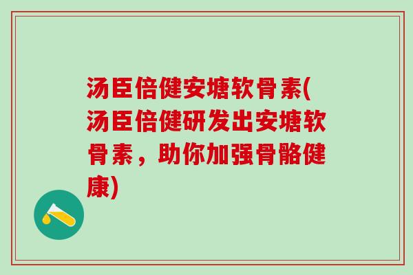 汤臣倍健安塘软骨素(汤臣倍健研发出安塘软骨素，助你加强骨骼健康)