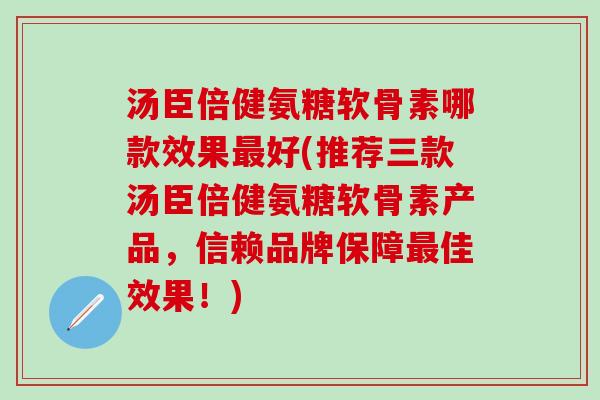 汤臣倍健氨糖软骨素哪款效果最好(推荐三款汤臣倍健氨糖软骨素产品，信赖品牌保障最佳效果！)