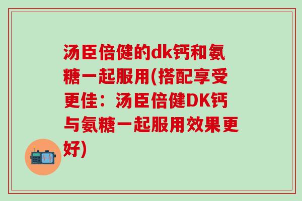 汤臣倍健的dk钙和氨糖一起服用(搭配享受更佳：汤臣倍健DK钙与氨糖一起服用效果更好)