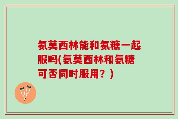 氨莫西林能和氨糖一起服吗(氨莫西林和氨糖可否同时服用？)