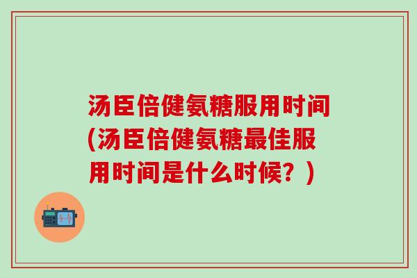 汤臣倍健氨糖服用时间(汤臣倍健氨糖最佳服用时间是什么时候？)