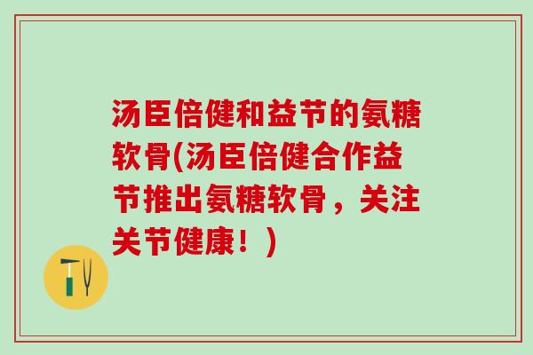 汤臣倍健和益节的氨糖软骨(汤臣倍健合作益节推出氨糖软骨，关注关节健康！)