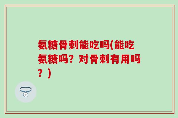 氨糖骨刺能吃吗(能吃氨糖吗？对骨刺有用吗？)