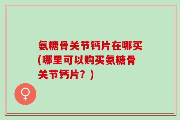 氨糖骨关节钙片在哪买(哪里可以购买氨糖骨关节钙片？)