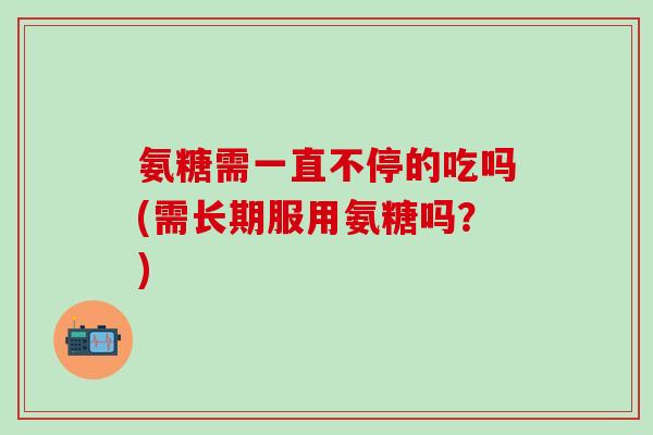 氨糖需一直不停的吃吗(需长期服用氨糖吗？)
