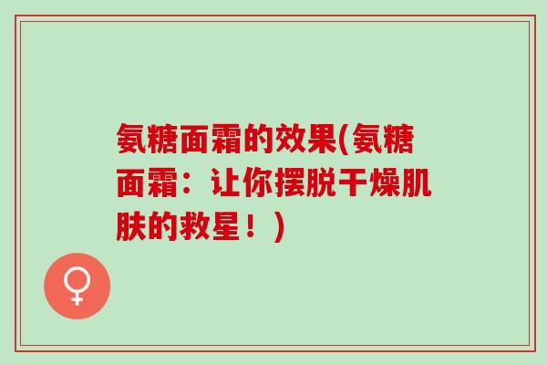 氨糖面霜的效果(氨糖面霜：让你摆脱干燥肌肤的救星！)
