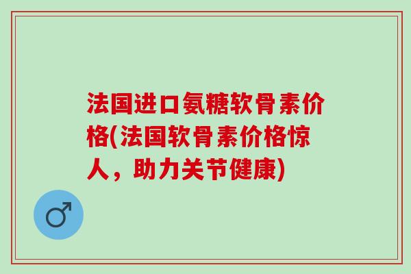 法国进口氨糖软骨素价格(法国软骨素价格惊人，助力关节健康)