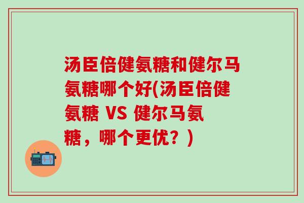 汤臣倍健氨糖和健尔马氨糖哪个好(汤臣倍健氨糖 VS 健尔马氨糖，哪个更优？)