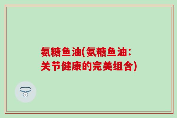 氨糖鱼油(氨糖鱼油：关节健康的完美组合)