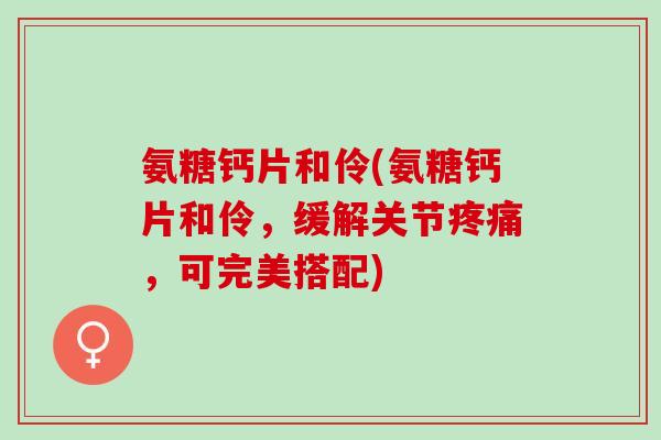 氨糖钙片和伶(氨糖钙片和伶,缓解关节,可完美搭配) 氨糖钙片和伶(氨糖钙片和伶,缓解关节,可完美搭配)
