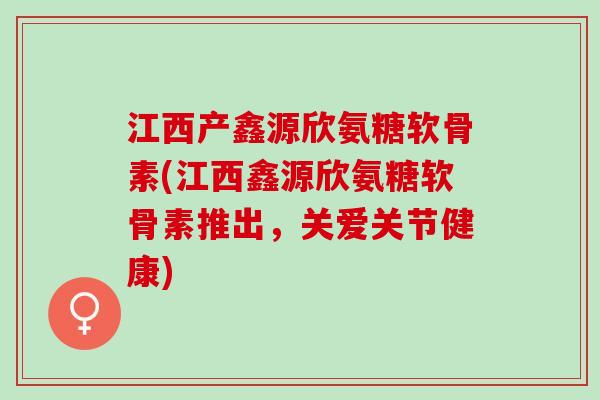 江西产鑫源欣氨糖软骨素(江西鑫源欣氨糖软骨素推出，关爱关节健康)