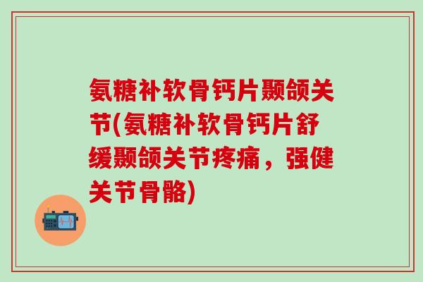 氨糖补软骨钙片颞颌关节(氨糖补软骨钙片舒缓颞颌关节疼痛，强健关节骨骼)