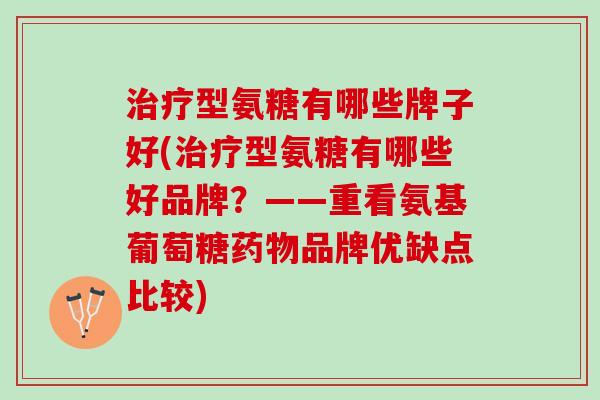 治疗型氨糖有哪些牌子好(治疗型氨糖有哪些好品牌？——重看氨基葡萄糖药物品牌优缺点比较)