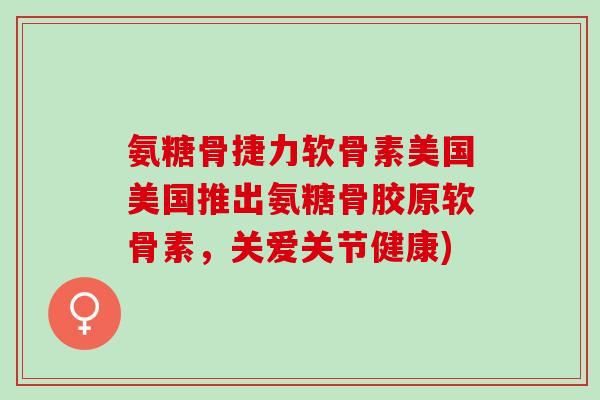 氨糖骨捷力软骨素美国美国推出氨糖骨胶原软骨素，关爱关节健康)