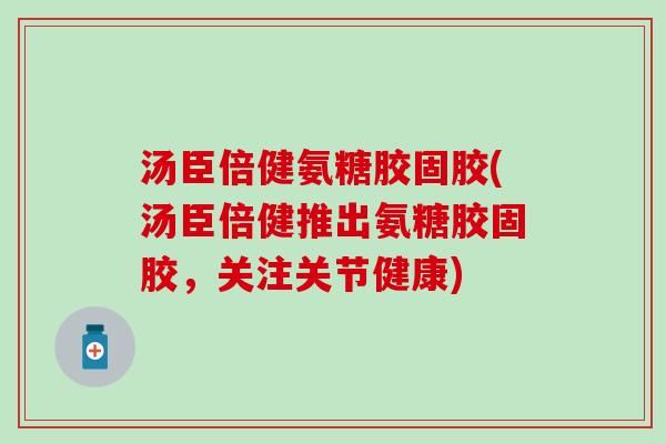 汤臣倍健氨糖胶固胶(汤臣倍健推出氨糖胶固胶，关注关节健康)