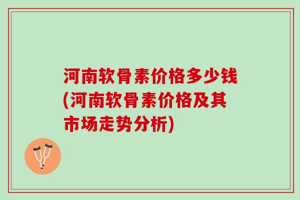 河南软骨素价格多少钱(河南软骨素价格及其市场走势分析)