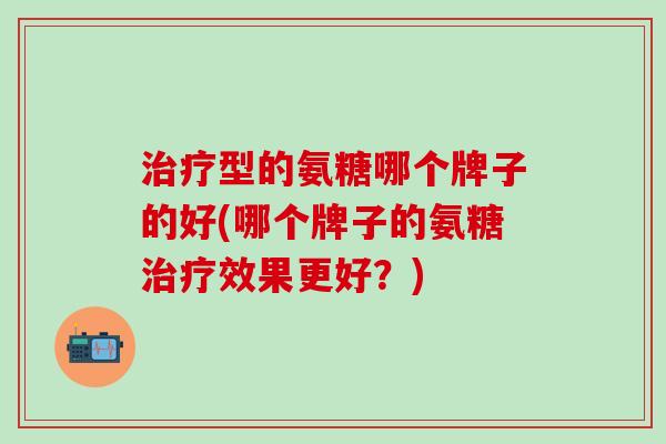治疗型的氨糖哪个牌子的好(哪个牌子的氨糖治疗效果更好？)