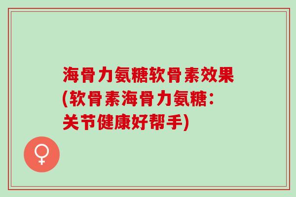 海骨力氨糖软骨素效果(软骨素海骨力氨糖：关节健康好帮手)