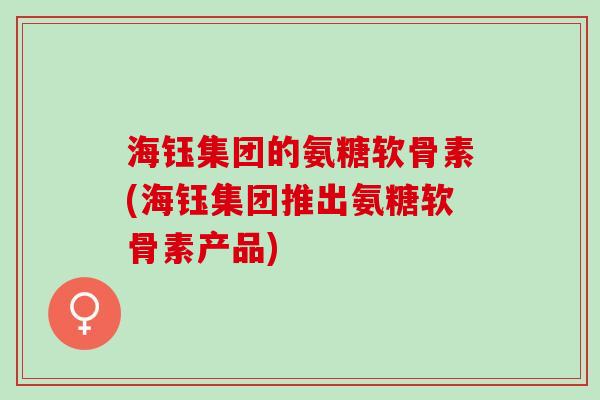 海钰集团的氨糖软骨素(海钰集团推出氨糖软骨素产品)
