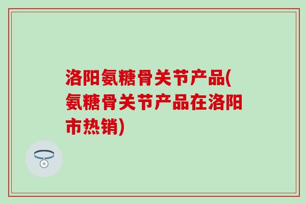 洛阳氨糖骨关节产品(氨糖骨关节产品在洛阳市热销)