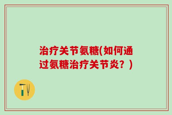 治疗关节氨糖(如何通过氨糖治疗关节炎？)