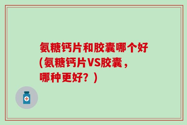 氨糖钙片和胶囊哪个好(氨糖钙片VS胶囊，哪种更好？)