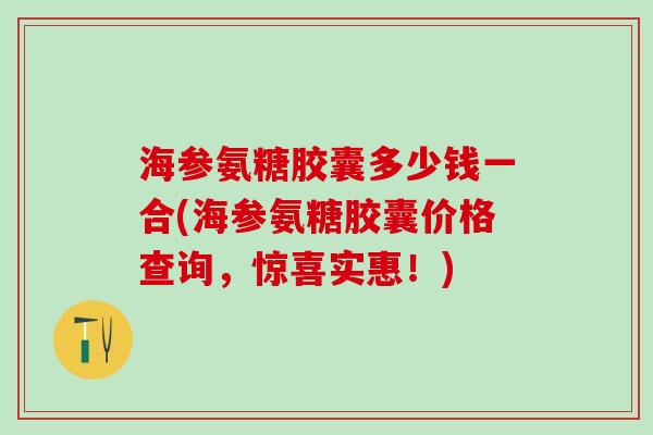 海参氨糖胶囊多少钱一合(海参氨糖胶囊价格查询，惊喜实惠！)