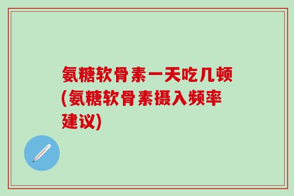 氨糖软骨素一天吃几顿(氨糖软骨素摄入频率建议)