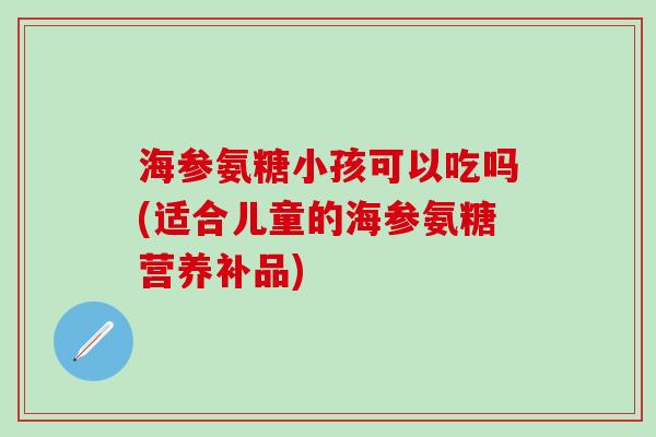 海参氨糖小孩可以吃吗(适合儿童的海参氨糖营养补品)