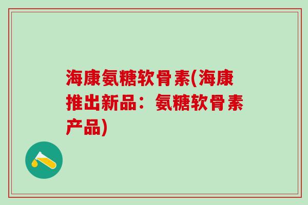 海康氨糖软骨素(海康推出新品：氨糖软骨素产品)