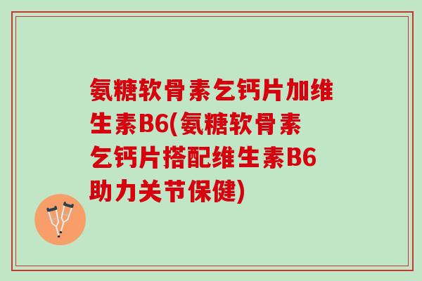 氨糖软骨素乞钙片加维生素B6(氨糖软骨素乞钙片搭配维生素B6助力关节保健)