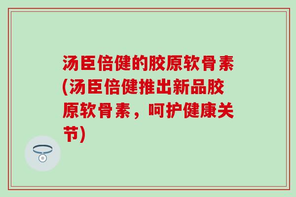 汤臣倍健的胶原软骨素(汤臣倍健推出新品胶原软骨素，呵护健康关节)