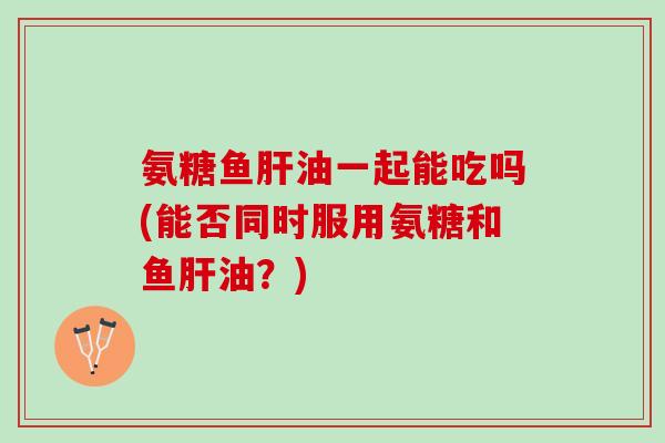氨糖鱼肝油一起能吃吗(能否同时服用氨糖和鱼肝油？)
