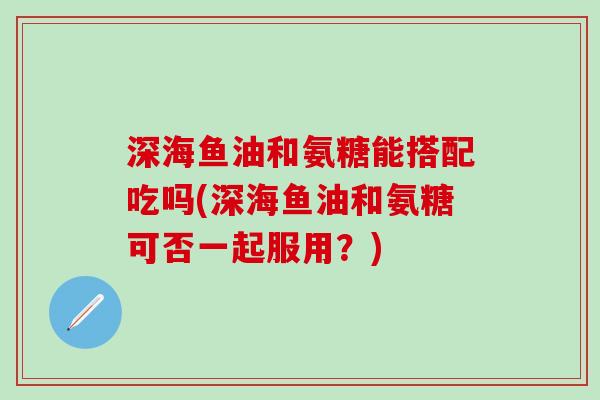 深海鱼油和氨糖能搭配吃吗(深海鱼油和氨糖可否一起服用？)