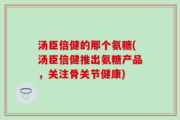 汤臣倍健的那个氨糖(汤臣倍健推出氨糖产品，关注骨关节健康)