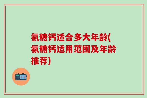 氨糖钙适合多大年龄(氨糖钙适用范围及年龄推荐)