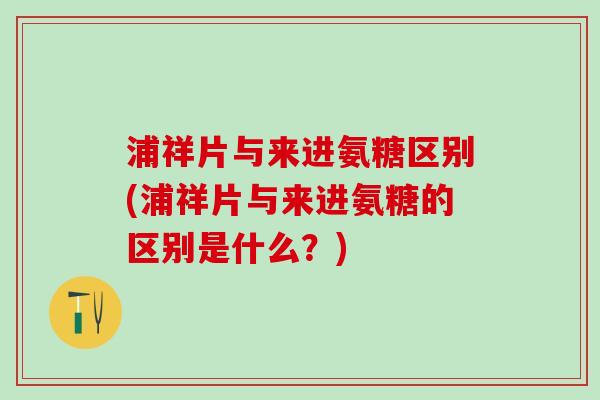浦祥片与来进氨糖区别(浦祥片与来进氨糖的区别是什么？)