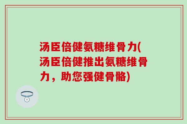 汤臣倍健氨糖维骨力(汤臣倍健推出氨糖维骨力，助您强健骨骼)